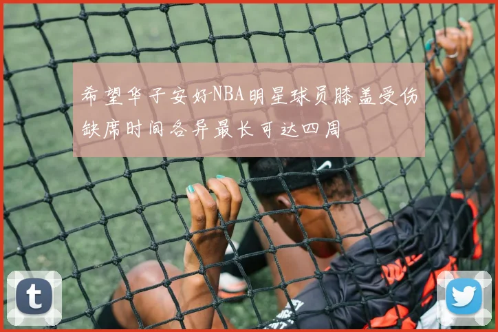 希望华子安好NBA明星球员膝盖受伤缺席时间各异最长可达四周