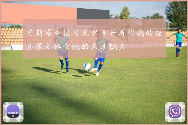 内斯塔回忆与皮尔洛并肩作战的经历深刻体会他的天才魅力