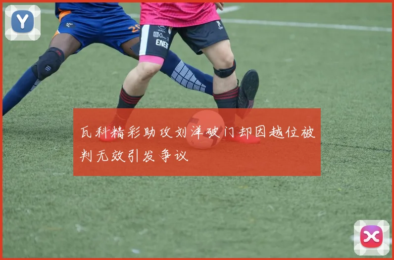 瓦科精彩助攻刘洋破门却因越位被判无效引发争议