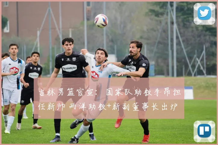 吉林男篮官宣：国家队助教李昂担任新帅 两洋助教+新副董事长出炉