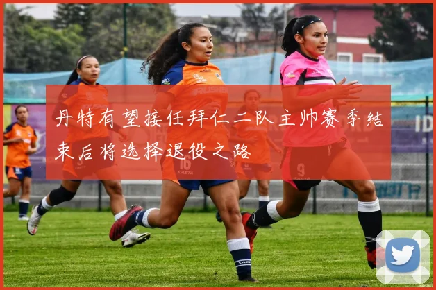 丹特有望接任拜仁二队主帅赛季结束后将选择退役之路