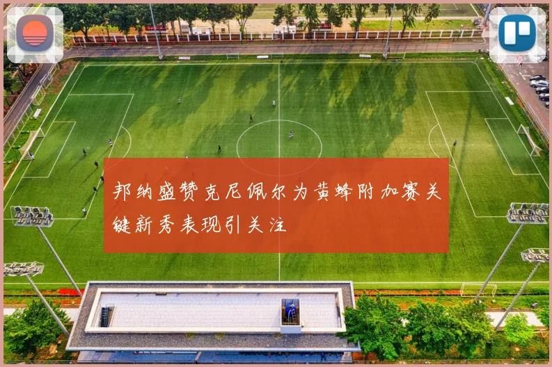 邦纳盛赞克尼佩尔为黄蜂附加赛关键新秀表现引关注