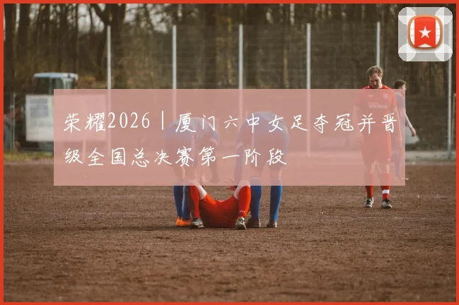 荣耀2026｜厦门六中女足夺冠并晋级全国总决赛第一阶段