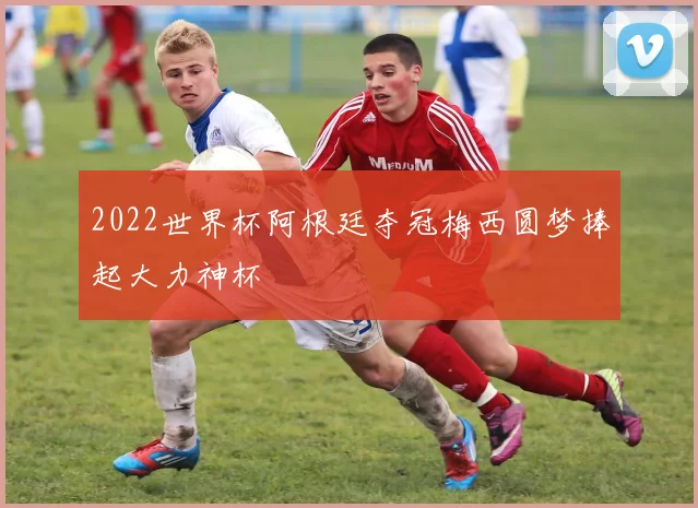 2022世界杯阿根廷夺冠梅西圆梦捧起大力神杯