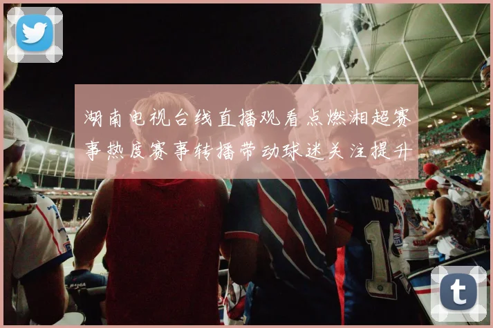 湖南电视台线直播观看点燃湘超赛事热度赛事转播带动球迷关注提升