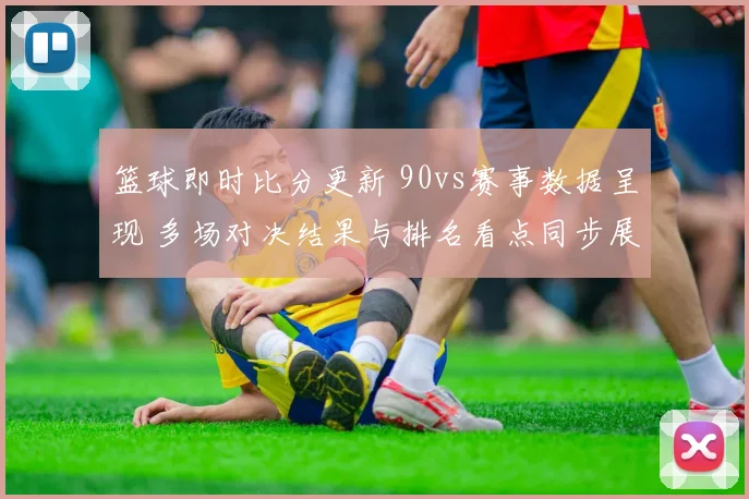 篮球即时比分更新 90vs赛事数据呈现 多场对决结果与排名看点同步展开