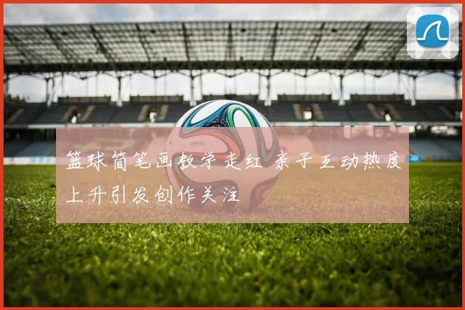 篮球简笔画教学走红 亲子互动热度上升引发创作关注